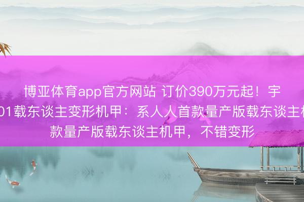 博亚体育app官方网站 订价390万元起！宇树科技发布GD01载东谈主变形机甲：系人人首款量产版载东谈主机甲，不错变形
