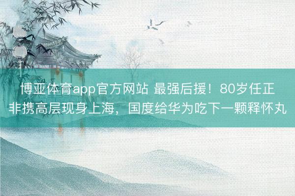 博亚体育app官方网站 最强后援！80岁任正非携高层现身上海，国度给华为吃下一颗释怀丸