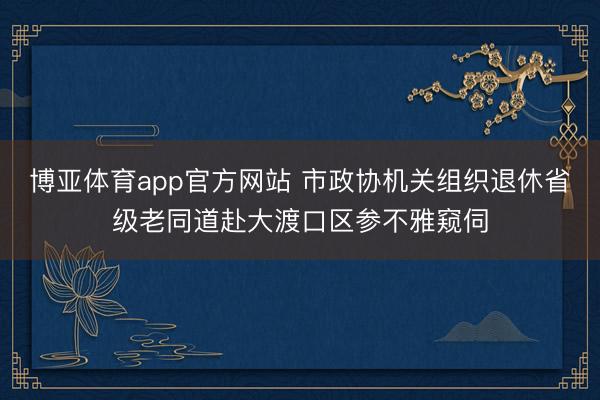 博亚体育app官方网站 市政协机关组织退休省级老同道赴大渡口区参不雅窥伺