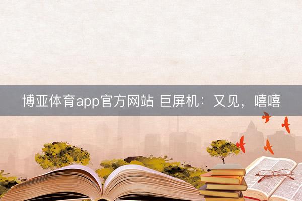 博亚体育app官方网站 巨屏机：又见，嘻嘻
