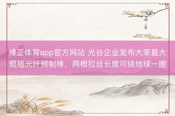 博亚体育app官方网站 光谷企业发布大家最大规格光纤预制棒，两根拉丝长度可绕地球一圈