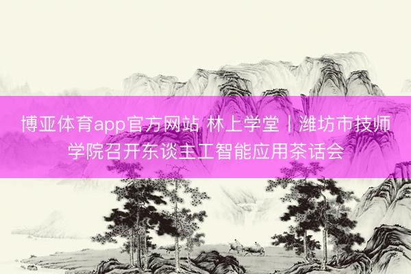 博亚体育app官方网站 林上学堂丨潍坊市技师学院召开东谈主工智能应用茶话会