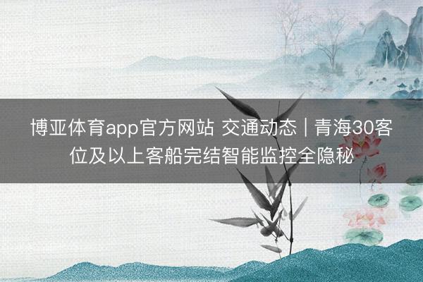 博亚体育app官方网站 交通动态 | 青海30客位及以上客船完结智能监控全隐秘