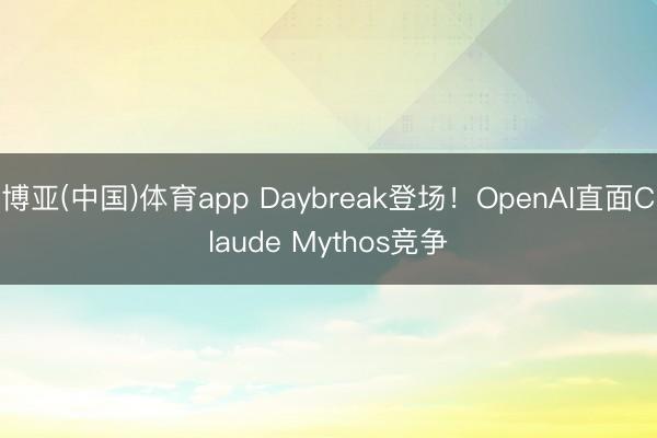 博亚(中国)体育app Daybreak登场！OpenAI直面Claude Mythos竞争
