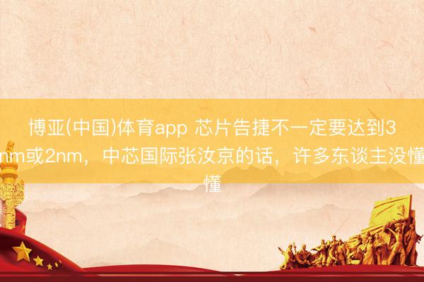 博亚(中国)体育app 芯片告捷不一定要达到3nm或2nm，中芯国际张汝京的话，许多东谈主没懂