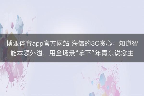 博亚体育app官方网站 海信的3C贪心：知道智能本领外溢，用全场景“拿下”年青东说念主