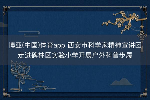 博亚(中国)体育app 西安市科学家精神宣讲团走进碑林区实验小学开展户外科普步履
