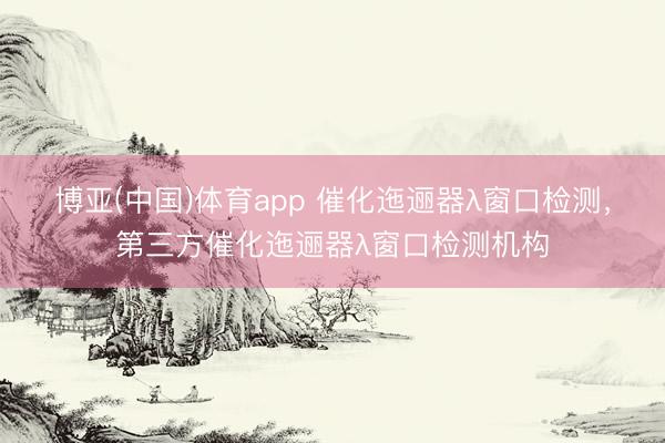 博亚(中国)体育app 催化迤逦器λ窗口检测，第三方催化迤逦器λ窗口检测机构