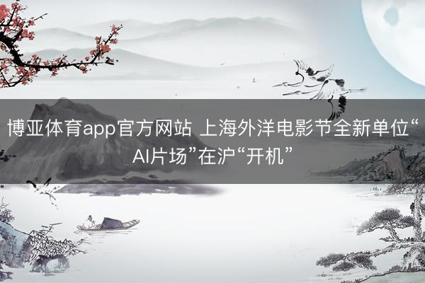 博亚体育app官方网站 上海外洋电影节全新单位“AI片场”在沪“开机”