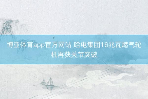 博亚体育app官方网站 哈电集团16兆瓦燃气轮机再获关节突破