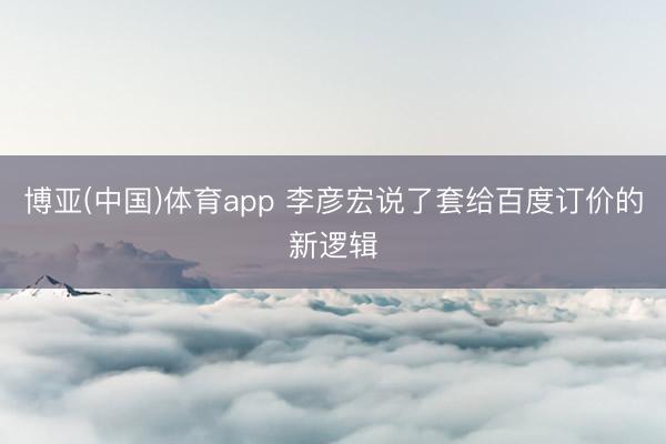 博亚(中国)体育app 李彦宏说了套给百度订价的新逻辑