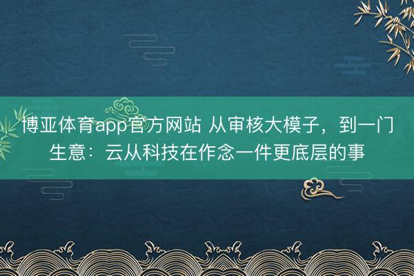 博亚体育app官方网站 从审核大模子，到一门生意：云从科技在作念一件更底层的事