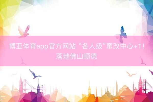 博亚体育app官方网站 “各人级”窜改中心+1!落地佛山顺德