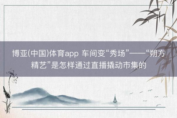 博亚(中国)体育app 车间变“秀场”——“朔方精艺”是怎样通过直播撬动市集的