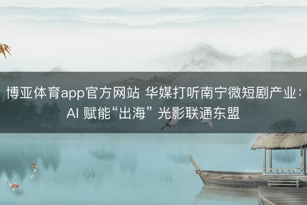 博亚体育app官方网站 华媒打听南宁微短剧产业:AI 赋能“出海” 光影联通东盟