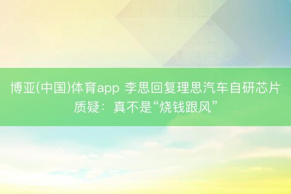 博亚(中国)体育app 李思回复理思汽车自研芯片质疑：真不是“烧钱跟风”