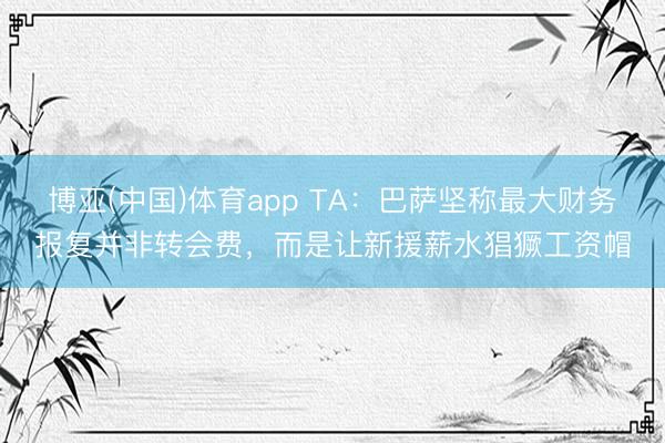 博亚(中国)体育app TA：巴萨坚称最大财务报复并非转会费，而是让新援薪水猖獗工资帽