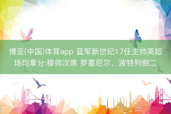 博亚(中国)体育app 蓝军新世纪17任主帅英超场均拿分:穆帅次席 罗塞尼尔、波特列倒二