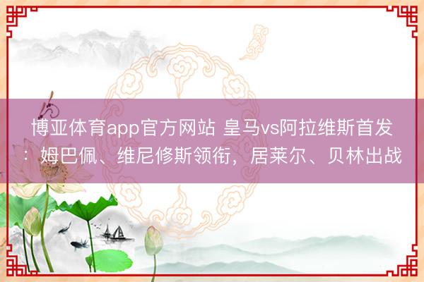 博亚体育app官方网站 皇马vs阿拉维斯首发：姆巴佩、维尼修斯领衔，居莱尔、贝林出战