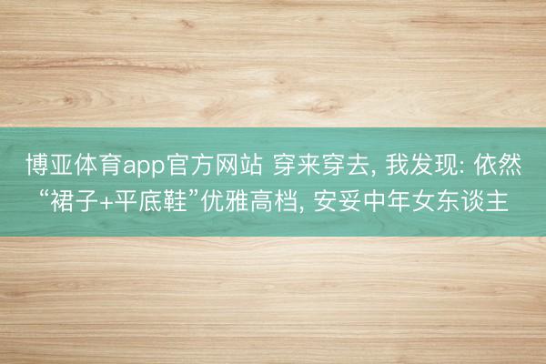 博亚体育app官方网站 穿来穿去， 我发现: 依然“裙子+平底鞋”优雅高档， 安妥中年女东谈主