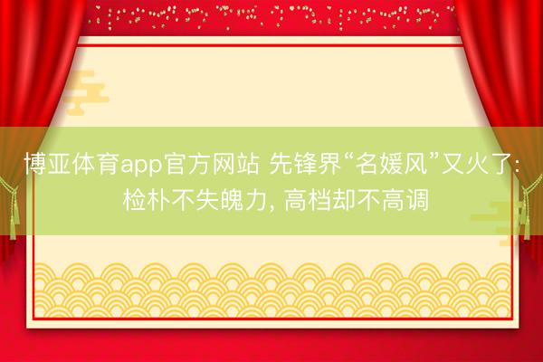 博亚体育app官方网站 先锋界“名媛风”又火了: 检朴不失魄力， 高档却不高调