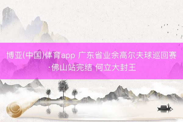 博亚(中国)体育app 广东省业余高尔夫球巡回赛·佛山站完结 何立大封王