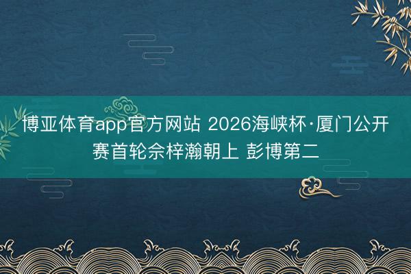博亚体育app官方网站 2026海峡杯·厦门公开赛首轮佘梓瀚朝上 彭博第二