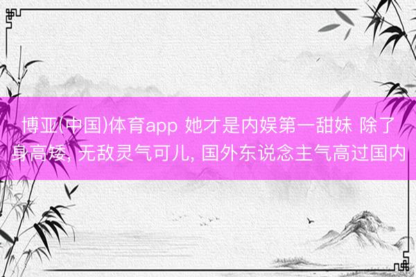 博亚(中国)体育app 她才是内娱第一甜妹 除了身高矮， 无敌灵气可儿， 国外东说念主气高过国内