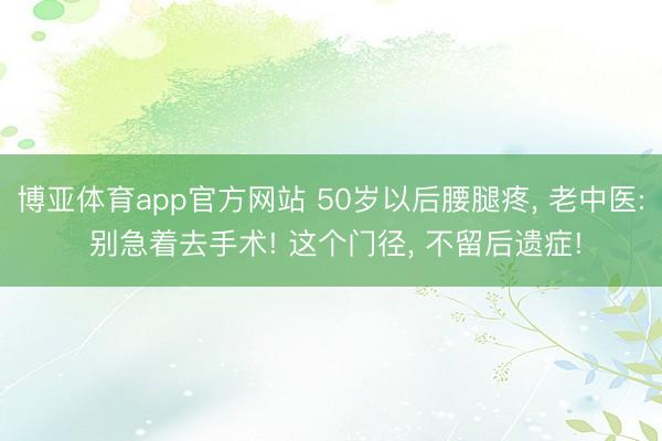 博亚体育app官方网站 50岁以后腰腿疼， 老中医: 别急着去手术! 这个门径， 不留后遗症!