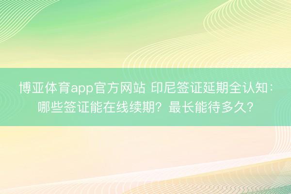 博亚体育app官方网站 印尼签证延期全认知：哪些签证能在线续期？最长能待多久？