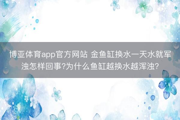 博亚体育app官方网站 金鱼缸换水一天水就军浊怎样回事?为什么鱼缸越换水越浑浊？