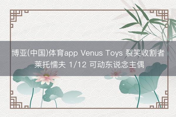 博亚(中国)体育app Venus Toys 裂笑收割者 莱托懦夫 1/12 可动东说念主偶