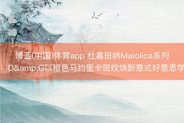 博亚(中国)体育app 杜嘉班纳Maiolica系列：D&G以橙色马约里卡斑纹焕新意式好意思学