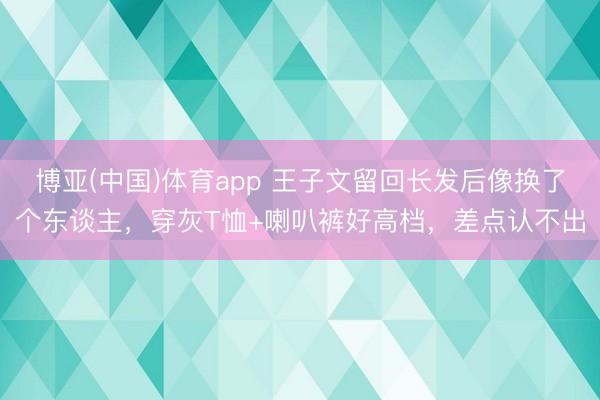 博亚(中国)体育app 王子文留回长发后像换了个东谈主，穿灰T恤+喇叭裤好高档，差点认不出