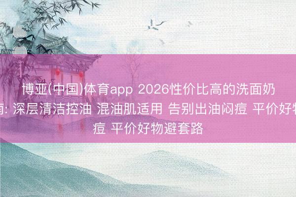 博亚(中国)体育app 2026性价比高的洗面奶实测指南: 深层清洁控油 混油肌适用 告别出油闷痘 平价好物避套路