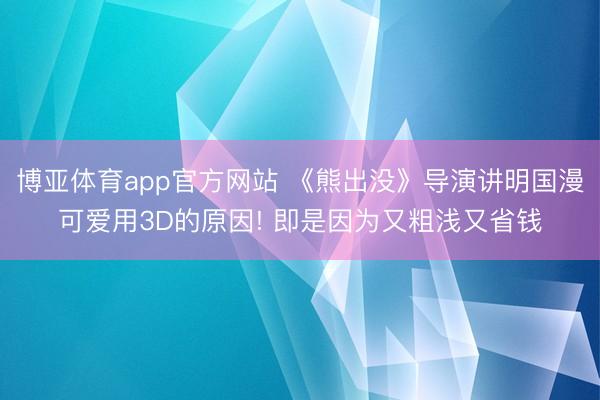 博亚体育app官方网站 《熊出没》导演讲明国漫可爱用3D的原因! 即是因为又粗浅又省钱
