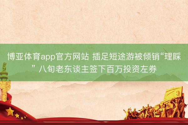 博亚体育app官方网站 插足短途游被倾销“理睬” 八旬老东谈主签下百万投资左券
