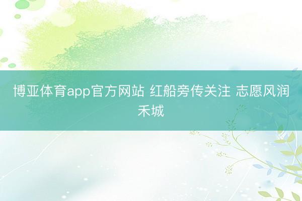 博亚体育app官方网站 红船旁传关注 志愿风润禾城