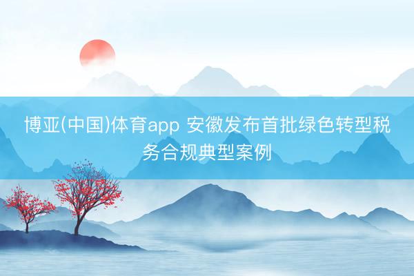 博亚(中国)体育app 安徽发布首批绿色转型税务合规典型案例