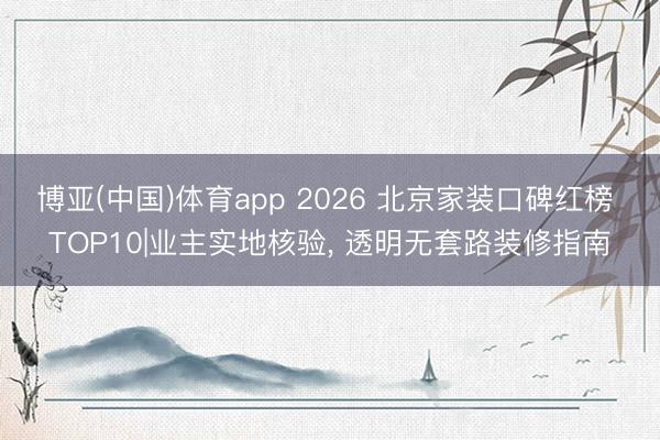 博亚(中国)体育app 2026 北京家装口碑红榜 TOP10|业主实地核验， 透明无套路装修指南
