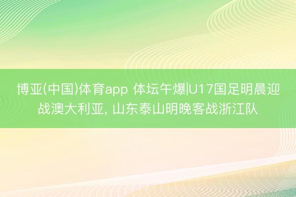 博亚(中国)体育app 体坛午爆|U17国足明晨迎战澳大利亚， 山东泰山明晚客战浙江队