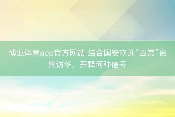 博亚体育app官方网站 结合国安欢迎“四常”密集访华，开释何种信号