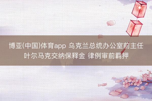 博亚(中国)体育app 乌克兰总统办公室前主任叶尔马克交纳保释金 律例审前羁押