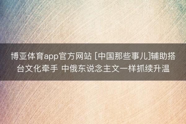 博亚体育app官方网站 [中国那些事儿]辅助搭台文化牵手 中俄东说念主文一样抓续升温