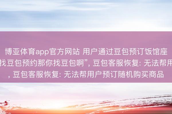 博亚体育app官方网站 用户通过豆包预订饭馆座位， 到店后被陈诉“你找豆包预约那你找豆包啊”， 豆包客服恢复: 无法帮用户预订随机购买商品
