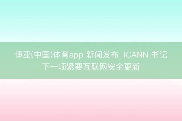 博亚(中国)体育app 新闻发布: ICANN 书记下一项紧要互联网安全更新