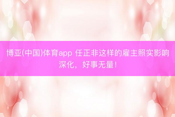 博亚(中国)体育app 任正非这样的雇主照实影响深化，好事无量！