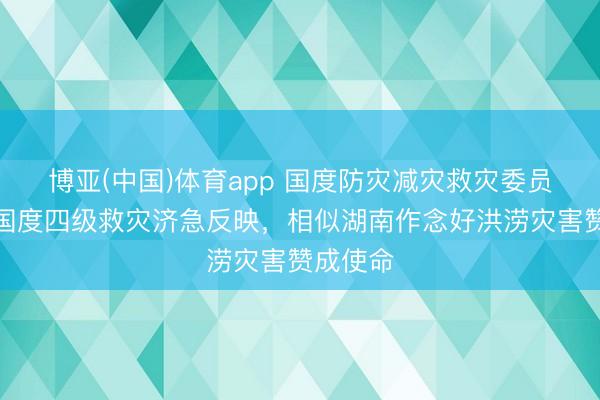 博亚(中国)体育app 国度防灾减灾救灾委员会运转国度四级救灾济急反映，相似湖南作念好洪涝灾害赞成使命