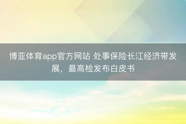 博亚体育app官方网站 处事保险长江经济带发展，最高检发布白皮书
