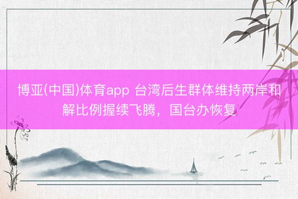 博亚(中国)体育app 台湾后生群体维持两岸和解比例握续飞腾，国台办恢复